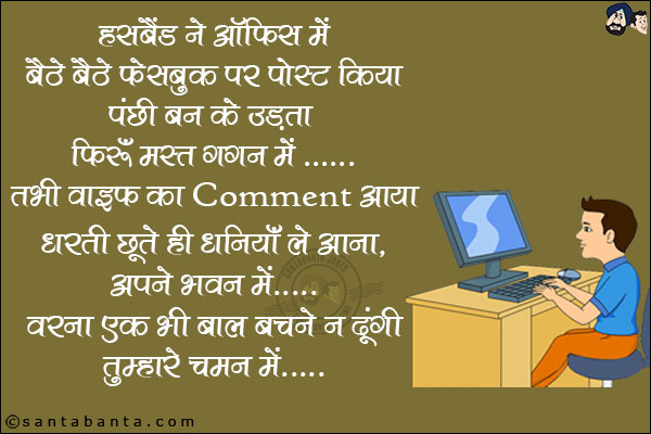 हस्बैंड ने ऑफिस में बैठे बैठे फेसबुक पर पोस्ट किया पंछी बन के उड़ता फिरूं मस्त गगन में... <br/>
तभी वाइफ का Comment आया! धरती छूते ही धनिया ले आना, अपने भवन में... वरना एक भी बाल बचने न दूंगी तुम्हारे चमन में!