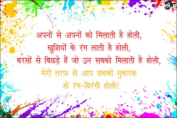 अपनों से अपनों को मिलाती है होली,<br/>
खुशियों के रंग लाती है होली,<br/>
बरसों से बिछड़ें हैं जो उन सबको मिलाती है होली,<br/>
मेरी तरफ से आप सबको मुबारक हो रंग-बिरंगी होली!