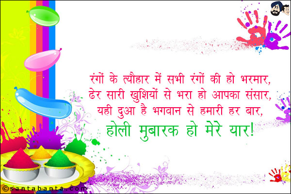 रंगों के त्यौहार में सभी रंगों की हो भरमार,<br/>
ढेर सारी खुशियों से भरा हो आपका संसार,<br/>
यही दुआ है भगवान् से हमारी हर बार,<br/>
होली मुबारक हो मेरे यार!