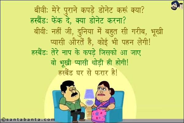 बीवी: मेरे पुराने कपडे डोनेट करूँ क्या?<br/>
हस्बैंड: फेंक दे, क्या डोनेट करना?<br/>
बीवी: नहीं जी, दुनिया में बहुत सी गरीब, भूखी-प्यासी औरतें हैं, कोई भी पहन लेगी!<br/>
हस्बैंड: तेरे नाप के कपडे जिसको आ जाए वो भूखी प्यासी थोड़ी ही होगी!<br/>
हस्बैंड घर से फरार है!