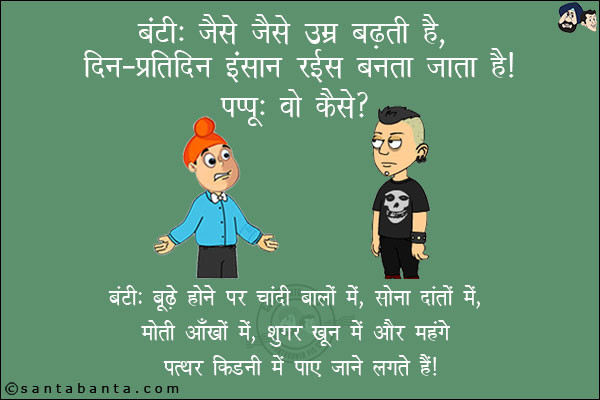 बंटी: जैसे-जैसे उम्र बढ़ती है, दिन-प्रतिदिन इंसान रईस बनता जाता है!<br/>
पप्पू: वो कैसे?<br/>
बंटी: बूढ़े होने पर चांदी बालों में, सोना दांतों  में, मोती आँखों में, शुगर खून में और महंगे पत्थर किडनी में पाए जाने लगते हैं!