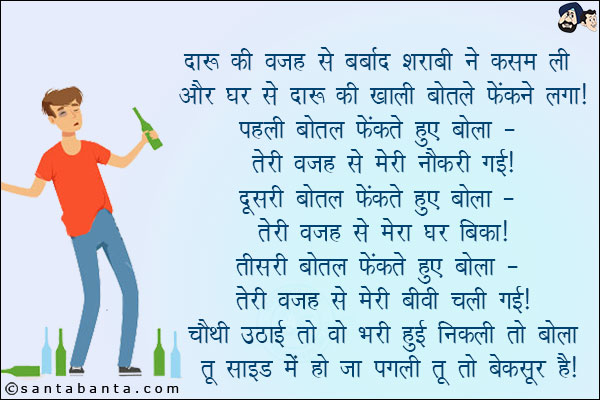 दारू की वजह से बर्बाद शराबी ने कसम ली और घर से खाली बोतलें फेंकने लगा! <br/>
पहली बोतल फेंकते हुए बोला - तेरी वजह से मेरी नौकरी गई! <br/>
दूसरी बोतल फेंकते हुए बोला - तेरी वजह से मेरा घर बिका! <br/>
तीसरी बोतल फेंकते हुए बोला - तेरी वजह से मेरी बीवी चली गई! <br/>
चौथी उठाई तो वो भरी हुई निकली तो बोला - तू साइड में हो जा पगली तू तो बेक़सूर है!