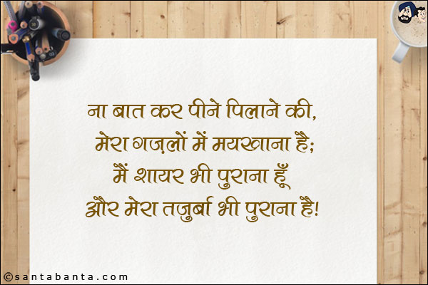 ना बात कर पीने पिलाने की, मेरा ग़ज़लों में मयखाना है;<BR/>
मैं शायर भी पुराना हूँ, और मेरा तज़ुर्बा भी पुराना है|