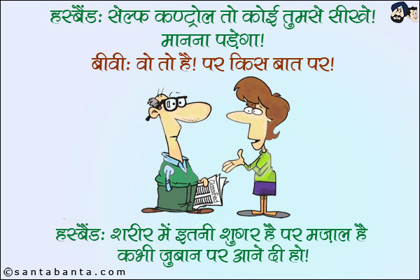 हस्बैंड: सेल्फ कण्ट्रोल तो कोई तुमसे सीखे! मानना पड़ेगा! <br/>
बीवी: वो तो है! पर किस बात पर! <br/>
हस्बैंड: शरीर में इतनी शुगर है पर मजाल है कभी ज़ुबान पर आने दी हो!