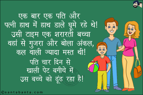 एक बार एक पति और पत्नी हाथ में हाथ डाल घूम रहे थे। <br/>
उसी वक़्त एक शरारती बच्चा वहाँ से गुज़रा और बोला, `अंकल कल वाली ज़यादा मस्त थी।` <br/>
पति चार दिन से खाली पेट बगीचे में उस बच्चे को ढूंढ रहा है।