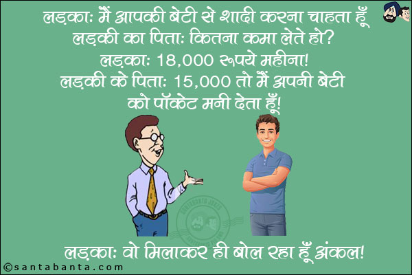 लड़का: मैं आपकी बेटी से शादी करना चाहता हूँ! <br/>
लड़की का पिता: कितना कमा लेते हो? <br/>
लड़का: 18,000 रुपये प्रति महीना! <br/>
लड़की के पिता: 15,000 तो मैं अपनी बेटी को पॉकेट मनी देता हूँ! <br/>
लड़का: वो मिलाकर ही बोल रहा हूँ अंकल!