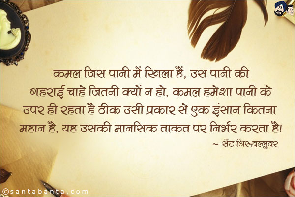 कमल जिस पानी में खिला है, उस पानी की गहराई चाहे जितनी क्यों न हो , कमल हमेशा पानी के ऊपर ही रहता है ठीक उसी प्रकार से एक इन्सान कितना महान है, ये उसकी मानसिक ताकत पर निर्भर करता है|