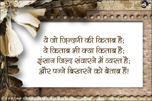 ये जो जिंदगी की किताब है;<br/>
ये किताब भी क्या किताब है;<br/>
इंसान जिल्द संवारने में व्यस्त है;<br/>
और पन्ने बिखरने को बेताब हैं!