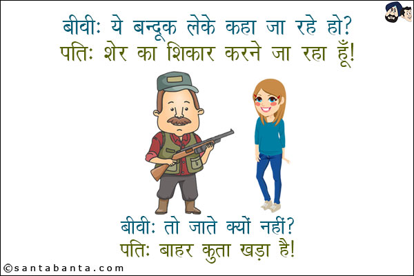 बीवी: ये बन्दूक लेके कहाँ जा रहे हो?<br/>
पति: शेर का शिकार करने जा रहा हूँ!<br/>
बीवी: तो जाते क्यों नहीं?<br/>
पति: बाहर कुत्ता खड़ा है!