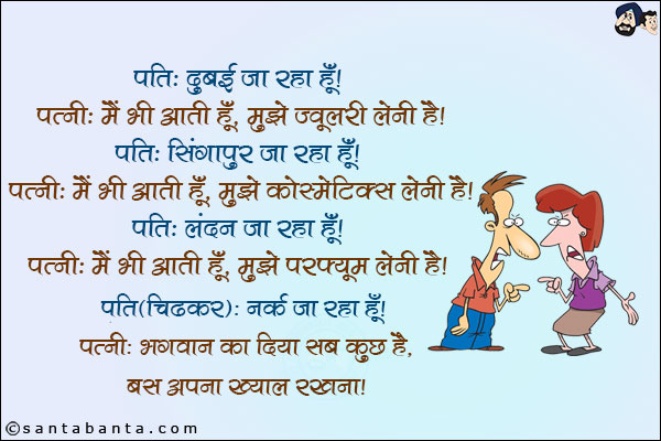 पति: दुबई जा रहा हूँ!<br/>
पत्नी: मैं भी आती हूँ, मुझे ज्वेलरी लेनी है!<br/>
पति: सिंगापुर जा रहा हूँ!<br/>
पत्नी: मैं भी आती हूँ,मुझे कोस्मेटिक्स लेनी है!<br/>
पति: लंदन जा रहा हूँ!<br/>
पत्नी: मैं भी आती हूँ, मुझे परफ्यूम लेनी है!<br/>
पति (चिढ़कर): नर्क जा रहा हूँ!<br/>
पत्नी: भगवान का दिया सब कुछ है, बस अपना ख्याल रखना!