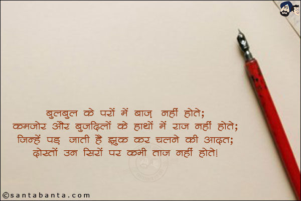 बुलबुल के परो में बाज़ नहीं होते;<br/>
कमजोर और बुजदिलो के हाथो में राज नहीं होते;<br/>
जिन्हें पड़ जाती है झुक कर चलने की आदत;<br/>
दोस्तों उन सिरों पर कभी ताज नहीं होते!