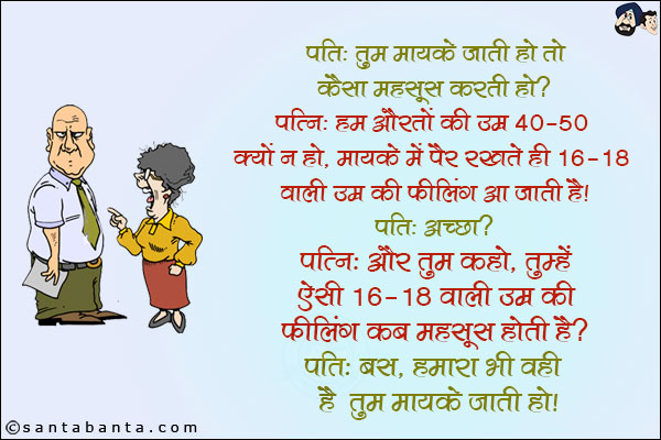 पति: तुम मायके जाती हो तो कैसा महसूस करती हो?<br/>
पत्नी: हम औरतों की उम्र 40-50 क्यों न हो, मायके में पैर रखते ही 16-18 वाली उम्र की फीलिंग आ जाती है!<br/>
पति: अच्छा?<br/>
पत्नी: और तुम कहो, तुम्हें ऐसी 16-18 वाली उम्र की फीलिंग कब महसूस होती है?<br/>
पति: बस, हमारा भी वही है तुम मायके जाती हो!