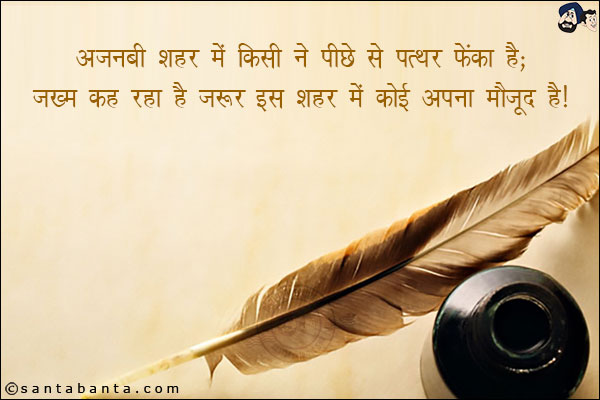 अजनबी शहर मे किसी ने पीछे से पत्थर फेंका है;<br/>
जख्म कह रहा है जरुर इस शहर मे कोई अपना मौजूद है!
