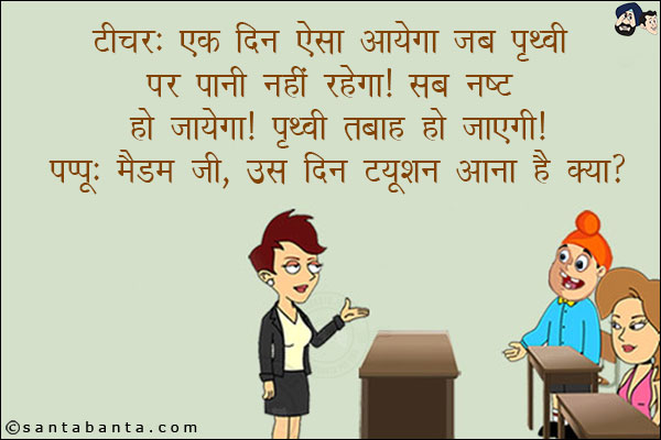 टीचर: एक दिन ऐसा आयेगा जब पृथ्वी पर पानी नहीं रहेगा! सब नष्ट हो जायेगा! पृथ्वी तबाह हो जाएगी!<br/>
पप्पू: मैडम जी, उस दिन ट्यूशन आना है क्या?