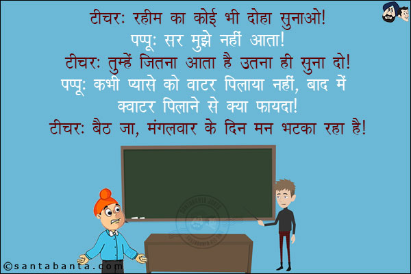 टीचर: रहीम का कोई भी दोहा सुनाओ!<br/>
पप्पू: सर मुझे नहीं आता!<br/>
टीचर: तुम्हें जितना आता है उतना ही सुना दो!<br/>
पप्पू: कभी प्यासे को वाटर पिलाया नहीं, बाद में क्वार्टर पिलाने से क्या फायदा!<br/>
टीचर: बैठ जा, मंगलवार के दिन मन भटका रहा है!