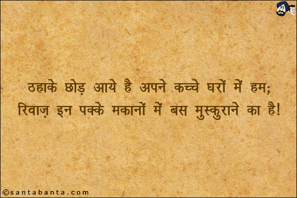 ठहाके छोड़ आये हैं अपने कच्चे घरों में हम;<br/>
रिवाज़ इन पक्के मकानों में बस मुस्कुराने का है!