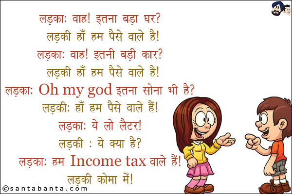 लड़का: वाह! इतना बड़ा घर?<br/>
लड़की: हाँ हम पैसे वाले हैं!<br/>
लड़का: वाह! इतनी बड़ी कार?<br/>
लड़की: हाँ हम पैसे वाले हैं!<br/>
लड़का: Oh My God! इतना सोना भी है!<br/>
लड़की: हाँ हम पैसे वाले हैं!<br/>
लड़का: ये लो लेटर!<br/>
लड़की: ये क्या है?<br/>
लड़का: हम Income Tax  वाले हैं!<br/>
लड़की कोमा में!