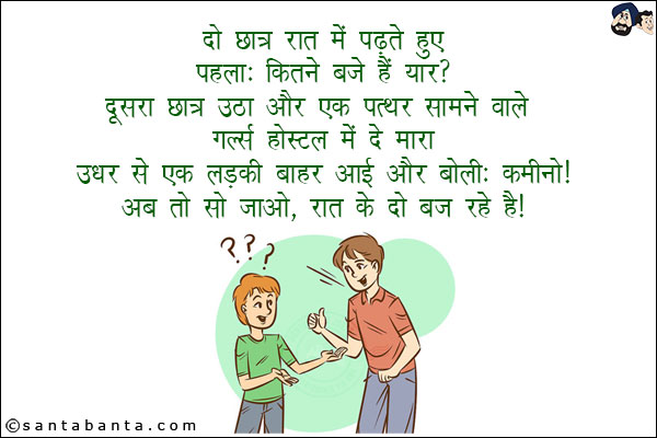 दो छात्र रात में पढ़ते हुए:<br/>
पहला: कितने बजे हाँ यार?<br/>
दूसरा छात्र उठा और एक पत्थर सामने वाले गर्ल्स हॉस्टल में दे मारा!<br/>
उधर से एक लड़की की बाहर आई और बोली: कमीनो! अब तो सो जाओ रात जाओ रात के दो बज रहे हैं!