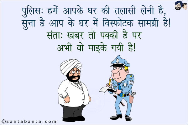 पुलिस: हमें आपके घर  की तलाशी लेनी है! सुना है आपके घर विस्फोटक सामग्री है!<br/>
संता: खबर तो पक्की है पर अभी वो मायके गयी है!