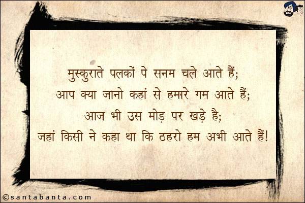 मुस्कुराते पलकों पे सनम चले आते हैं;<br/>
आप क्या जानो कहां से हमारे गम आते हैं;<br/>
आज भी उस मोड़ पर खड़े हैं;<br/>
जहां किसी ने कहा था कि ठहरो हम अभी आते हैं!