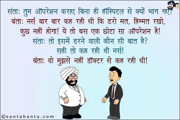 संता: तुम ऑपरेशन कराए बिना ही हॉस्पिटल से क्यों भाग गए?<br/>
बंता: नर्स बार बार  कह रही थी कि डरो मत, हिम्मत रखो, कुछ नहीं होगा! ये तो बस छोटा सा ऑपरेशन है!<br/>
संता: तो इसमें डरने वाली कौन सी बात है? सही तो कह रही थी नर्स!<br/>
बंता: वो मुझसे नहीं डॉक्टर से कह रही थी!