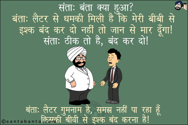 संता: बंता क्या हुआ?<br/>
बंता: लैटर से धमकी मिली है कि मेरी बीवी से इश्क़ बंद कर दो नहीं तो जान से मार <br/>
संता: ठीक तो है, बंद कर दो!<br/>
बंता: लैटर गुमनाम है, समझ नहीं पा रहा हूँ किसकी बीवी से इश्क़ बंद करना है!