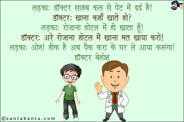 लड़का: डॉक्टर साहब कल से पेट में दर्द है!<br/>
डॉक्टर: खाना कहाँ कहते हो?<br/>
लड़का: रोज़ाना होटल में ही खाता हूँ!<br/>
डॉक्टर: अरे रोज़ाना होटल में खाना मत खाया करो!<br/>
लड़का: ओह! ठीक है अब पैक करा के घर ले जाया करूँगा!<br/>
डॉक्टर बेहोश!