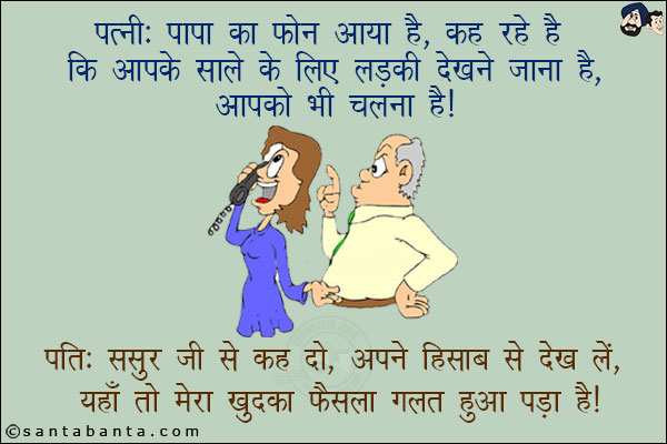 पत्नी: पापा का फोन आया है, कह रहे हैं कि आपके साले के लिए लड़की देखने जाना है, आपको भी चलना है!<br/>
पति: ससुर जी से कह दो, अपने हिसाब से देख लें, यहाँ तो मेरा खुद का फैंसला गलत हुआ पड़ा है!