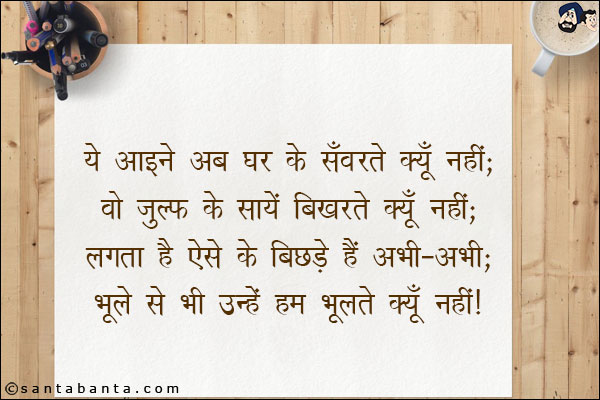 ये आइने अब घर के सँवरते क्यूँ नहीं;<br/>
वो ज़ुल्फ़ के सायें बिखरते क्यूँ नहीं;<br/>
लगता है ऐसे के बिछड़े हैं अभी-अभी;<br/>
भूले से भी उन्हें हम भूलते क्यूँ नहीं!