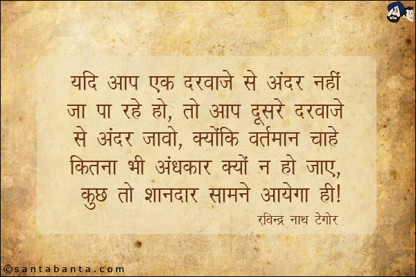 यदि आप एक दरवाजे से अंदर नहीं जा पा रहे हो, तो आप दूसरे दरवाजे से अन्दर जावो, क्योकि वर्तमान चाहे कितना भी अंधकार क्यों न हो जाए, कुछ तो शानदार सामने आएगा ही|

Rabindranath Tagore'
