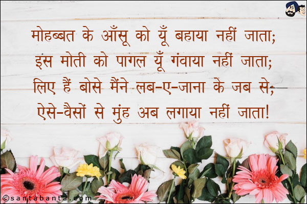 मोहब्बत के आँसू को यूँ बहाया नहीं जाता;<br/>
इस मोती को पागल यूँ गंवाया नहीं जाता;<br/>
लिए हैं बोसे मैंने लब-ए-जाना के जब से;<br/>
ऐसे - वैसों से मुंह अब लगाया नहीं जाता!
