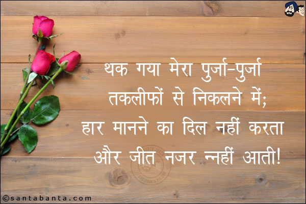 थक गया मेरा पुर्जा-पुर्जा तकलीफों से निकलने में;<br/>
हार मानने का दिल नहीं करता और जीत नजर नहीं आती!