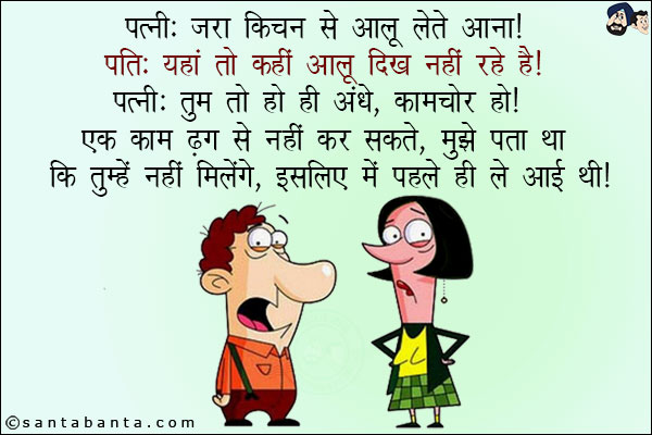 पत्नी: जरा किचन से आलू लेते आना!<br/>
पति: यहां तो कहीं आलू दिख नहीं रहे हैं!<br/>
पत्नी: तुम तो हो ही अंधे, कामचोर हो! एक काम ढंग से नहीं कर सकते, मुझे पता था कि तुम्हें नहीं मिलेंगे, इसलिए मैं पहले ही ले आई थी!