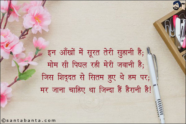 इन आँखों में सूरत तेरी सुहानी है;<br/>
मोम सी पिघल रही मेरी जवानी है;<br/>
जिस शिद्दत से सितम हुए थे हम पर;<br/>
मर जाना चाहिए था, जिंदा हैं, हैरानी है!
