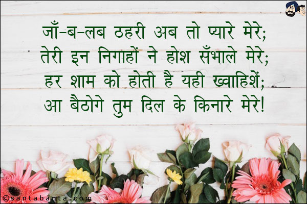 जाँ-ब-लब ठहरी अब तो प्यारे मेरे;<br/>
तेरी इन निगाहों ने होश सँभाले मेरे;<br/>
हर शाम को होती हैं यही खवाहिशें;<br/>
आ बैठोगे तुम दिल के किनारे मेरे!