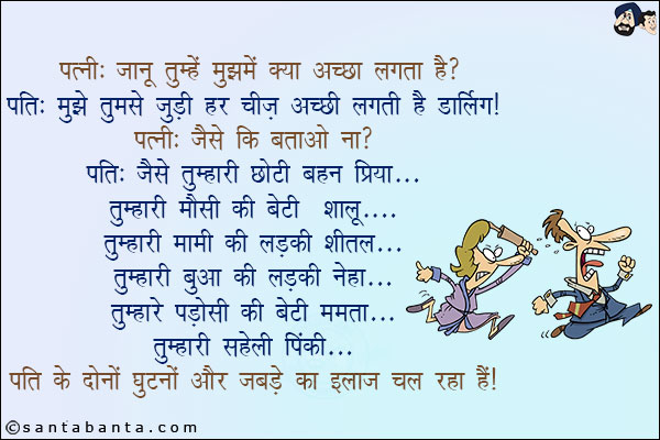 पत्नी: जानू तुम्हें मुझमें क्या अच्छा लगता है?<br/>
पति: मुझे तुमसे जुडी हर चीज़ अच्छी लगती है डार्लिंग!<br/>
पत्नी: जैसे कि बताओ ना?<br/>
पति: जैसे तुम्हारी छोटी बहन प्रिया<br/>
तुम्हारी मौसी की बेटी शालू<br/>
तुम्हारी मामी की लड़की शीतल<br/>
तुम्हारी बुआ की लड़की नेहा<br/>
तुम्हारे पडोसी की बेटी ममता<br/>
तुम्हारी सहेली पिंकी<br/>
पति ने दोनों घुटनों और जबड़े का इलाज चल रहा है!