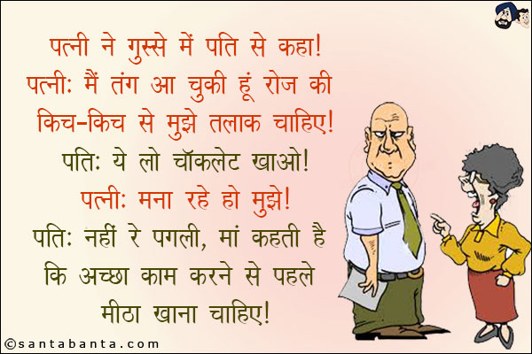 पत्नी ने गुस्से में पति से कहा!<br/>
पत्नी: मैं तंग आ चुकी हूँ रोज की किच-किच से मुझे तलाक चाहिए!<br/>
पति: ये लो चॉक्लेट खाओ!<br/>
पत्नी: मना रहे हो मुझे!<br/>
पति: नहीं रे पगली, माँ कहती है कि अच्छा काम करने से पहले मीठा खाना चाहिए!