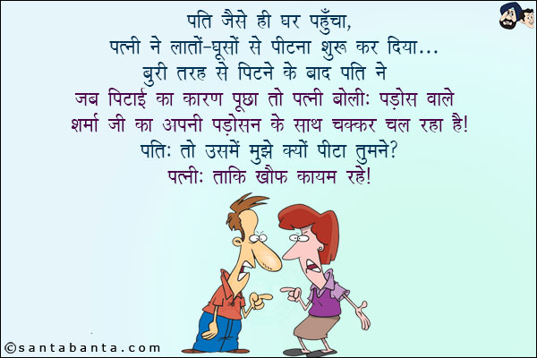 पति जैसे ही घर पहुँचा,  पत्नी ने लातों - घूसों से पीटना शुरू कर दिया! बुरी तरह से पिटने के बाद पति ने जब पिटाई का कारण पूछा तो पत्नी बोली:<br/>
पड़ोस वाले शर्मा जी का अपनी पड़ोसन के साथ चक्कर चल रहा है!<br/>
पति: तो उसमें मुझे क्यों पीटा तुमने?<br/>
पत्नी: ताकि ख़ौफ़ कायम रहे!