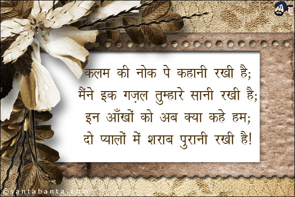 कलम की नोक पे कहानी रखी है;<br/>
मैंने इक ग़ज़ल तुम्हारे सानी रखी है;<br/>
इन आँखों को अब क्या कहें हम;<br/>
दो प्यालों में शराब पुरानी रखी है!