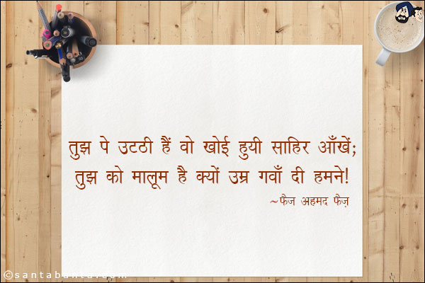 तुझ पे उठ्ठी हैं वो खोई हुयी साहिर आँखें;<br/>
तुझ को मालूम है क्यों उम्र गवाँ दी हमने!