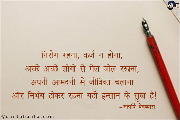 निरोग रहना, कर्ज न होना, अच्छे-अच्छे लोगों से मेल-जोल रखना, अपनी आमदनी से जीविका चलाना और निभर्य होकर रहना यही इन्सान के सुख हैं।