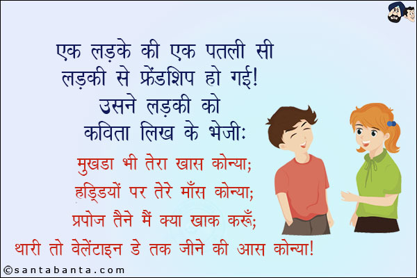 एक लड़के की एक पतली सी लड़की से फ्रेंडशिप हो गई! उसने लड़की को कविता लिख के भेजी:<br/>
मुखड़ा भी तेरा खारा कोन्या;<br/>
हड्डियों पर तेरे माँस कोन्या;<br/>
प्रपोज तैंने मैं क्या ख़ाक करूँ;<br/>
थारी तो वैलेंटाइन डे तक जीने की आस कोन्या!