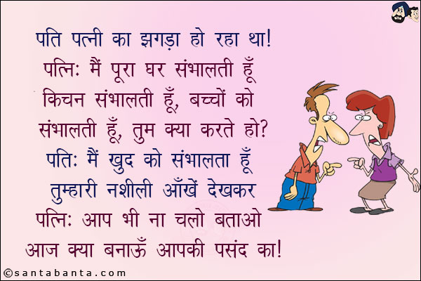 पति पत्नी का झगड़ा हो रहा था!<br/>
पत्नी: मैं पूरा घर संभालती हूँ, किचन संभालती हूँ, तुम क्या करते ह?<br/>
पति: मैं खुद को संभालता हूँ तुम्हारी नशीली आँखें देखकर!<br/>
पत्नी: आप भी ना चलो बताओ आज क्या बनाऊँ आपकी पसंद का!