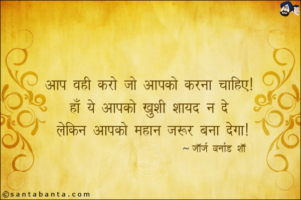 आप वही करो जो आपको करना चाहिए| हाँ ये आपको ख़ुशी शायद न दे लेकिन आपको महान जरुर बना देगा|

