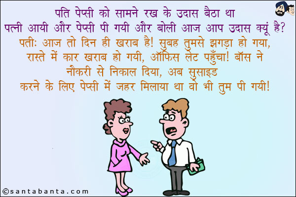 पति पेप्सी को सामने रख के उदास बैठा था पत्नी आयी और पेप्सी पी गयी और बोली आज आप उदास क्यूँ है?<br/>
पति: आज तो  ख़राब है! सुबह तुमसे झगड़ा हो गया, रास्ते में कार ख़राब हो गयी, ऑफिस लेट पहुँचा! बॉस ने नौकरी से निकाल दिया, अब सुसाइड करने के लिए पेप्सी में ज़हर मिलाया था वो भी तुम पी गयी!