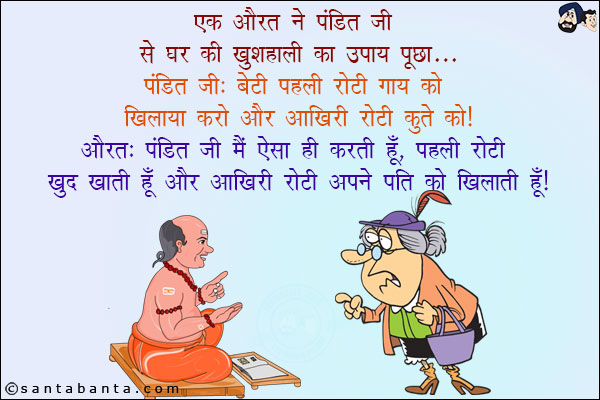 एक औरत ने पंडित जी से घर की खुशहाली का उपाय पूछा:<br/>
पंडित जी: बेटी पहली रोटी गाय को खिलाया करो और आखिरी रोटी कुत्ते को!<br/>
औरत: पंडित जी मैं ऐसा ही करती हूँ, पहली रोटी खुद खाती हूँ और आखिरी रोटी अपने पति को खिलाती हूँ!