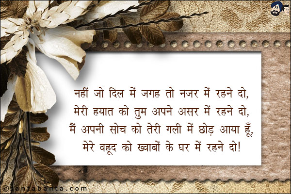 नहीं जो दिल में जगह तो नजर में रहने दो,<br/>

मेरी हयात को तुम अपने असर में रहने दो,<br/>

मैं अपनी सोच को तेरी गली में छोड़ आया हूँ,<br/>

मेरे वजूद को ख़्वाबों के घर में रहने दो।