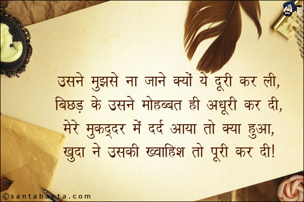 उसने मुझसे ना जाने क्यों ये दूरी कर ली,<br/>
बिछड़ के उसने मोहब्बत ही अधूरी कर दी,<br/>
मेरे मुकद्दर में दर्द आया तो क्या हुआ,<br/>
खुदा ने उसकी ख्वाहिश तो पूरी कर दी।
