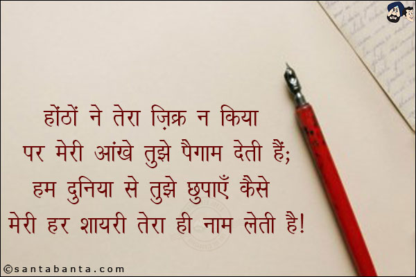 होंठो ने तेरा ज़िक्र न किया पर मेरी आंखे तुझे पैग़ाम देती है;<br/>
हम दुनियाँ से तुझे छुपाएँ कैसे मेरी हर शायरी तेरा ही नाम लेती है!
