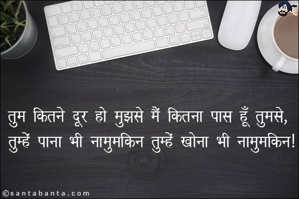 तुम कितने दूर हो मुझसे मैं कितना पास हूँ तुमसे,<br/>
तुम्हें पाना भी नामुमकिन तुम्हें खोना भी नामुमकिन।
